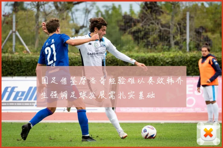 国足借鉴摩洛哥经验难以奏效韩乔生强调足球发展需扎实基础