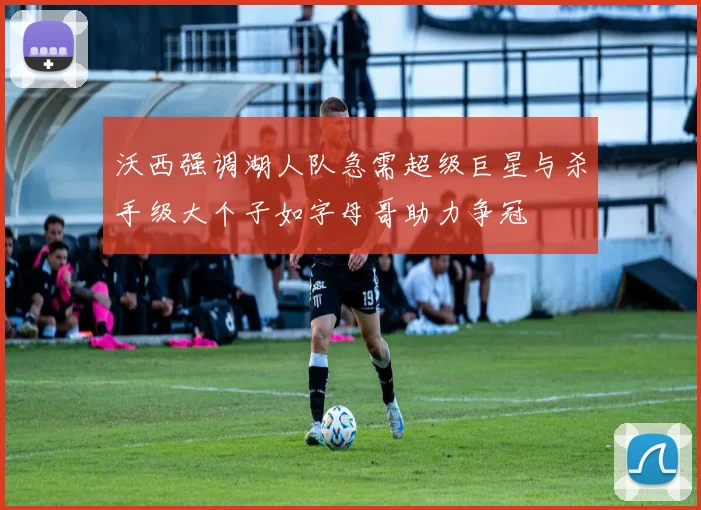 沃西强调湖人队急需超级巨星与杀手级大个子如字母哥助力争冠