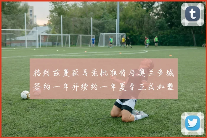 格列兹曼获马竞批准将与奥兰多城签约一年并续约一年夏季正式加盟