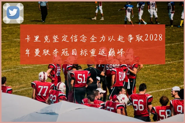 卡里克坚定信念全力以赴争取2028年曼联夺冠目标重返巅峰