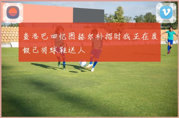 查洛巴回忆图赫尔补招时我正在度假已将球鞋送人