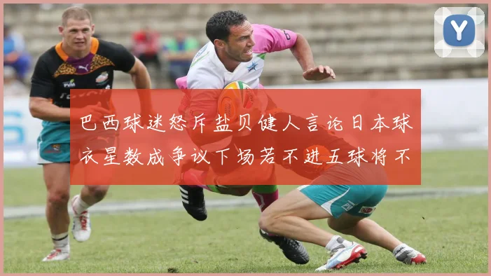 巴西球迷怒斥盐贝健人言论日本球衣星数成争议下场若不进五球将不庆祝