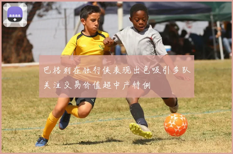 巴格利在独行侠表现出色吸引多队关注交易价值超中产特例