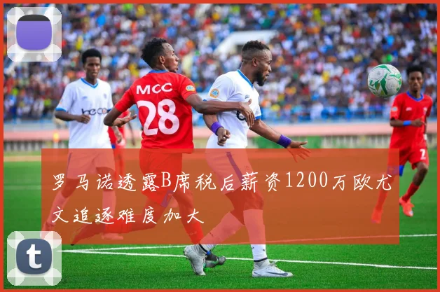 罗马诺透露B席税后薪资1200万欧尤文追逐难度加大
