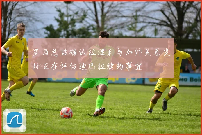 罗马总监确认拉涅利与加帅关系良好正在评估迪巴拉续约事宜