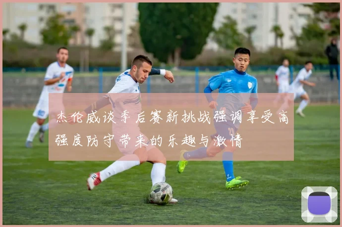 杰伦威谈季后赛新挑战强调享受高强度防守带来的乐趣与激情