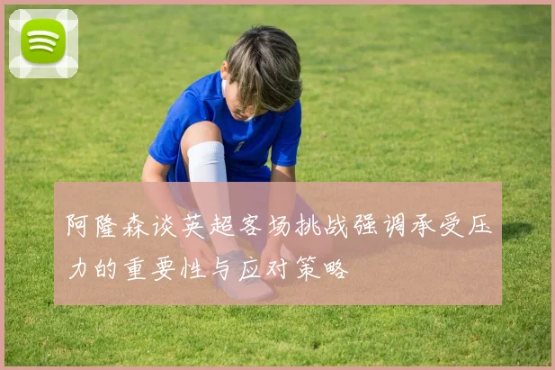 阿隆森谈英超客场挑战强调承受压力的重要性与应对策略