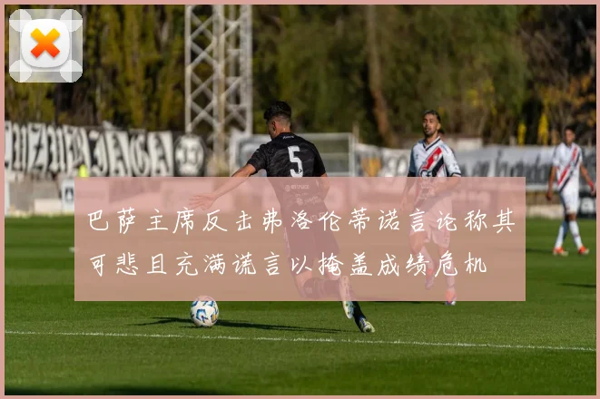 巴萨主席反击弗洛伦蒂诺言论称其可悲且充满谎言以掩盖成绩危机