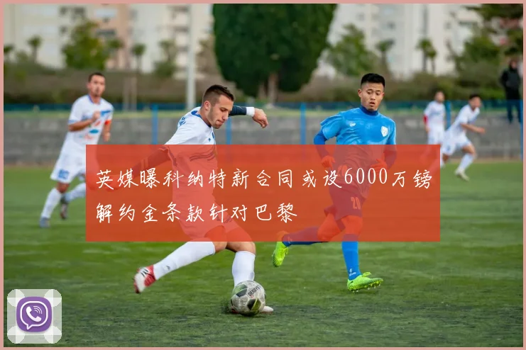 英媒曝科纳特新合同或设6000万镑解约金条款针对巴黎