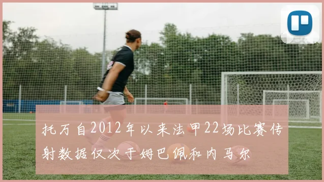 托万自2012年以来法甲22场比赛传射数据仅次于姆巴佩和内马尔