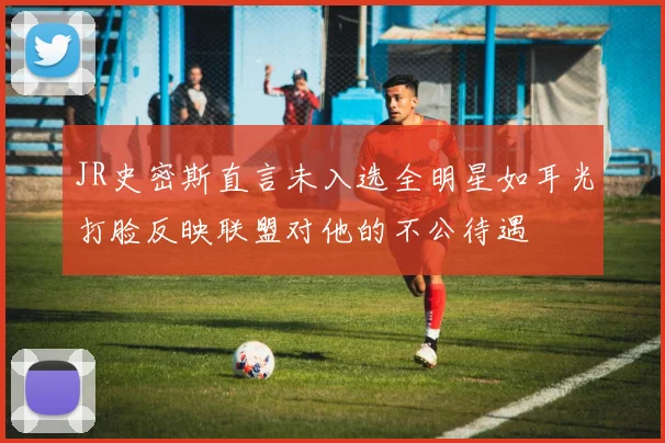 JR史密斯直言未入选全明星如耳光打脸反映联盟对他的不公待遇