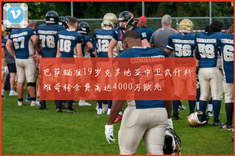 巴萨瞄准19岁克罗地亚中卫武什科维奇转会费高达4000万欧元