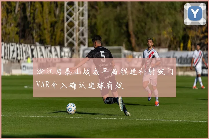 浙江与泰山战成平局程进补射破门VAR介入确认进球有效