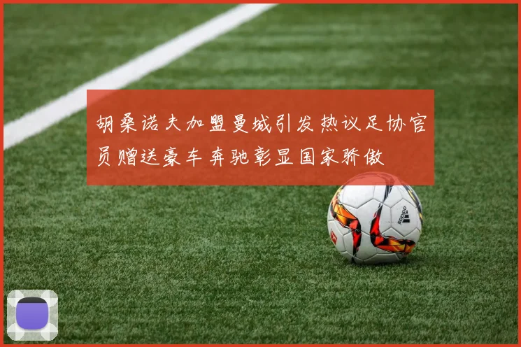 胡桑诺夫加盟曼城引发热议足协官员赠送豪车奔驰彰显国家骄傲