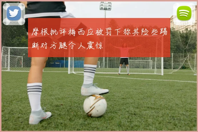 摩根批评梅西应被罚下称其险些踢断对方腿令人震惊