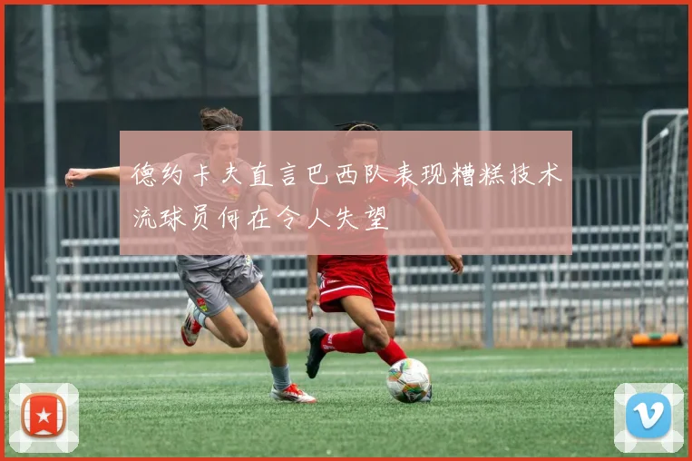 德约卡夫直言巴西队表现糟糕技术流球员何在令人失望