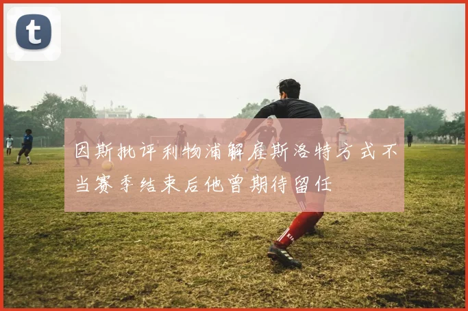 因斯批评利物浦解雇斯洛特方式不当赛季结束后他曾期待留任