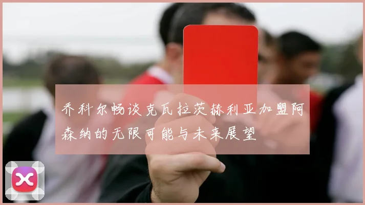 乔科尔畅谈克瓦拉茨赫利亚加盟阿森纳的无限可能与未来展望