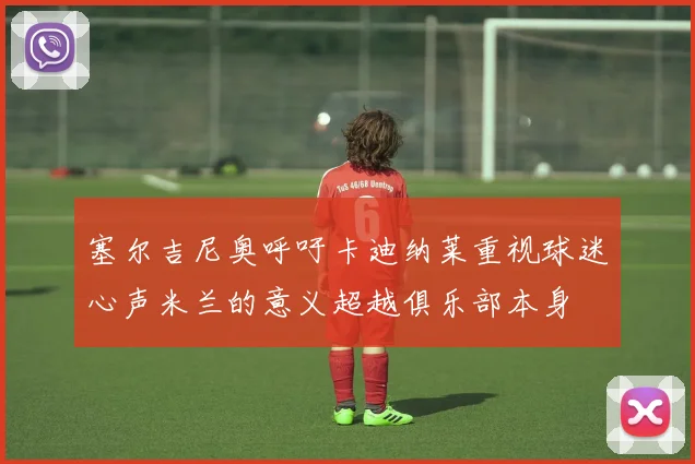塞尔吉尼奥呼吁卡迪纳莱重视球迷心声米兰的意义超越俱乐部本身