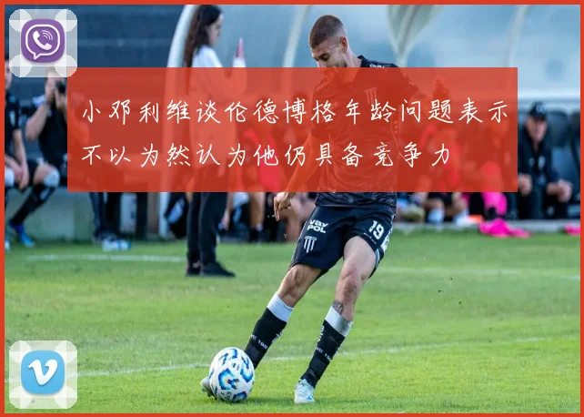 小邓利维谈伦德博格年龄问题表示不以为然认为他仍具备竞争力