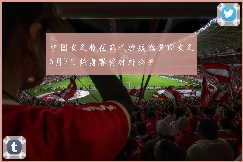 中国女足将在武汉迎战俄罗斯女足6月7日热身赛将对外公开