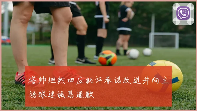 塔帅坦然回应批评承诺改进并向主场球迷诚恳道歉