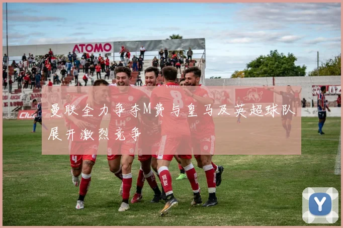 曼联全力争夺M费与皇马及英超球队展开激烈竞争