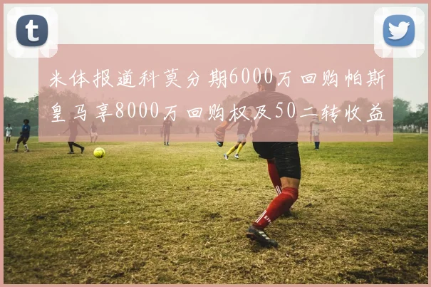 米体报道科莫分期6000万回购帕斯皇马享8000万回购权及50二转收益