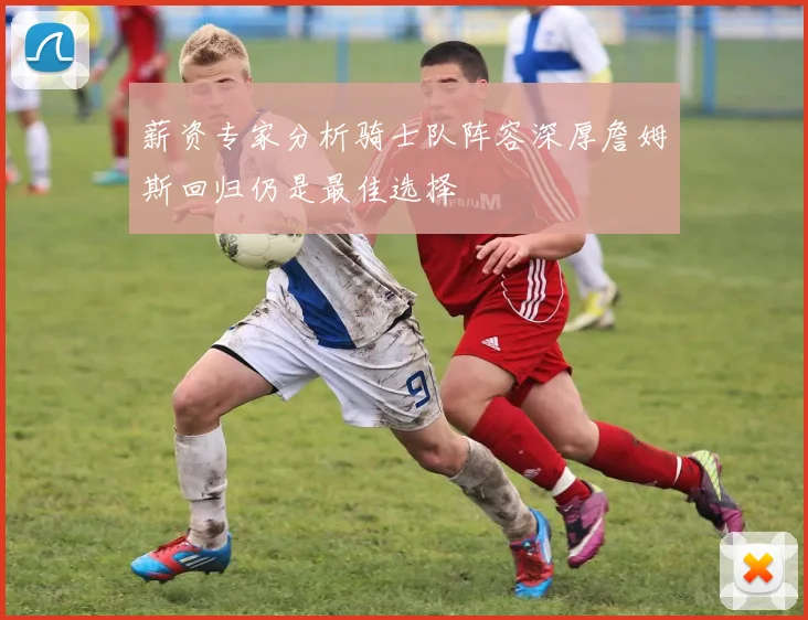 薪资专家分析骑士队阵容深厚詹姆斯回归仍是最佳选择