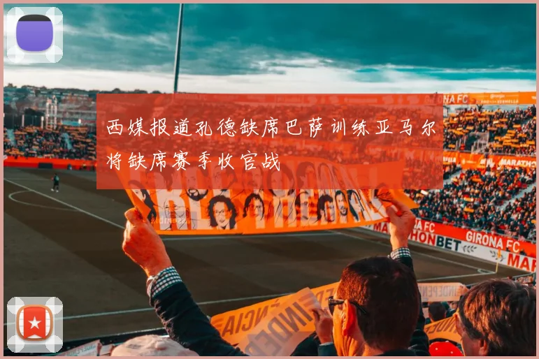 西媒报道孔德缺席巴萨训练亚马尔将缺席赛季收官战