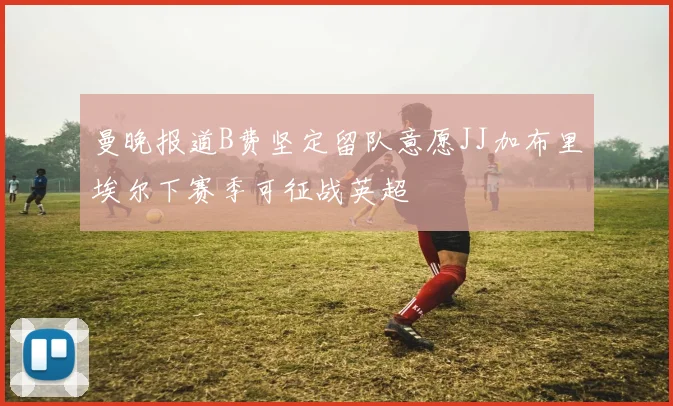 曼晚报道B费坚定留队意愿JJ加布里埃尔下赛季可征战英超