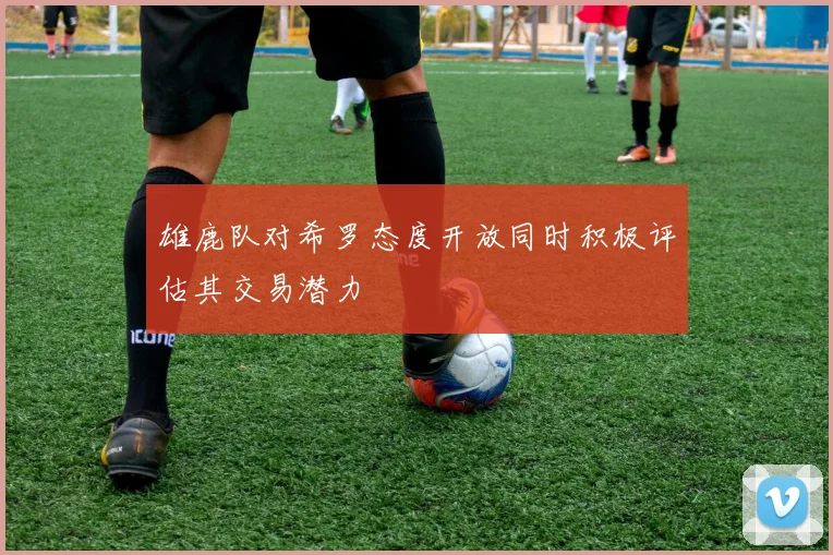 雄鹿队对希罗态度开放同时积极评估其交易潜力