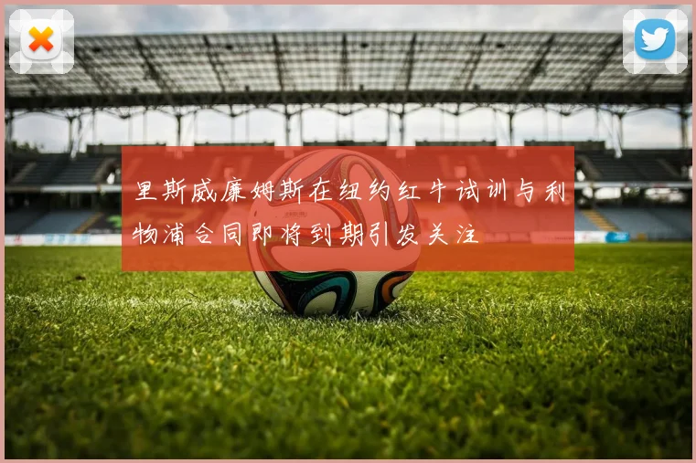 里斯威廉姆斯在纽约红牛试训与利物浦合同即将到期引发关注